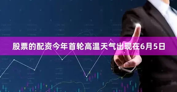 股票的配资今年首轮高温天气出现在6月5日