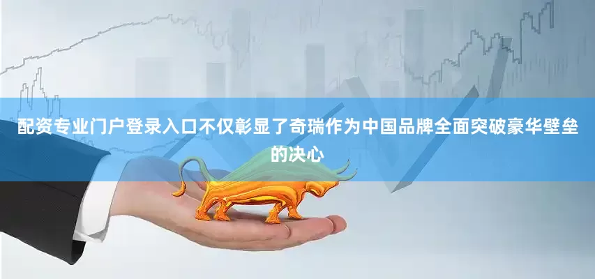 配资专业门户登录入口不仅彰显了奇瑞作为中国品牌全面突破豪华壁垒的决心