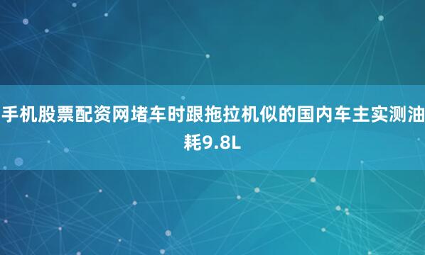 手机股票配资网堵车时跟拖拉机似的国内车主实测油耗9.8L