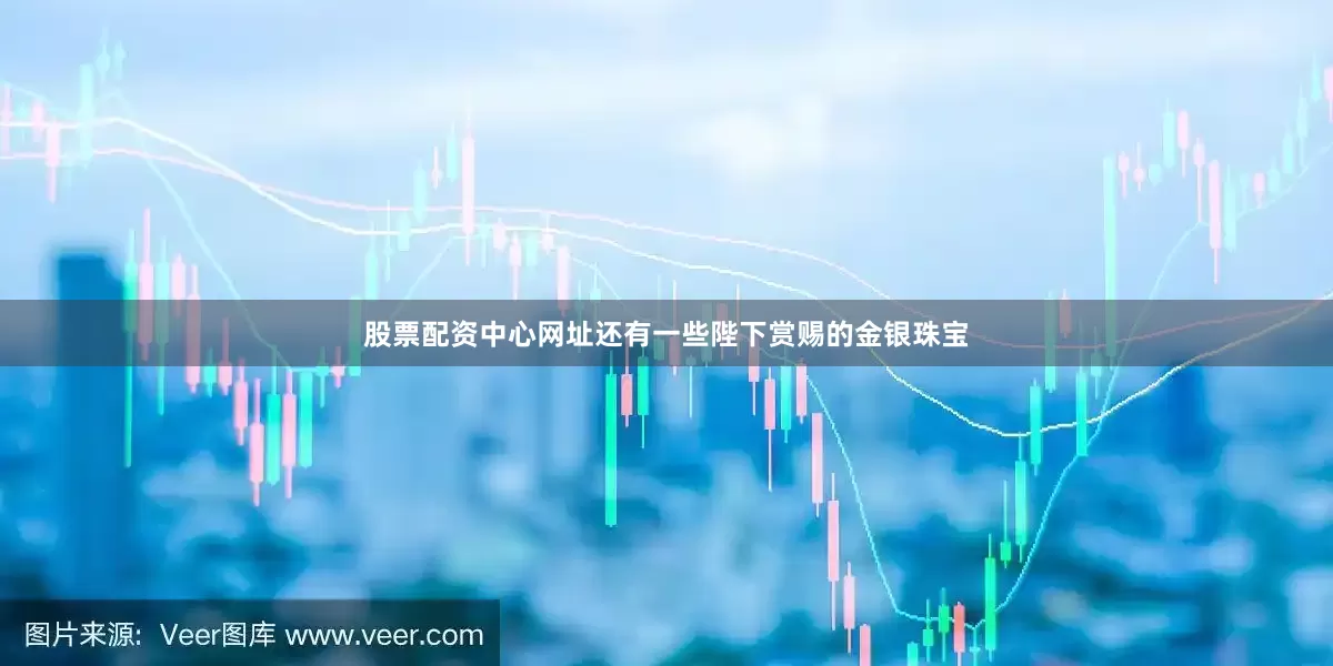 股票配资中心网址还有一些陛下赏赐的金银珠宝