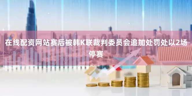 在线配资网站赛后被韩K联裁判委员会追加处罚处以2场停赛